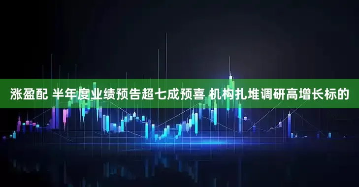 涨盈配 半年度业绩预告超七成预喜 机构扎堆调研高增长标的