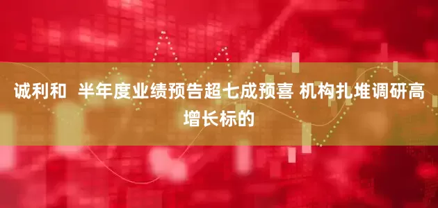 诚利和  半年度业绩预告超七成预喜 机构扎堆调研高增长标的