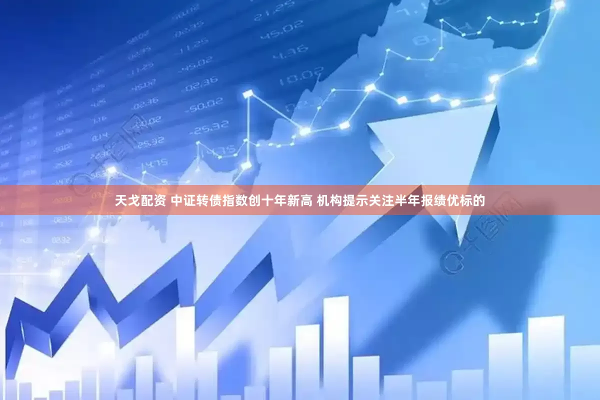 天戈配资 中证转债指数创十年新高 机构提示关注半年报绩优标的