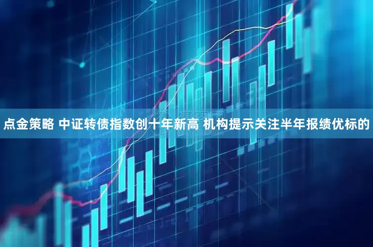 点金策略 中证转债指数创十年新高 机构提示关注半年报绩优标的