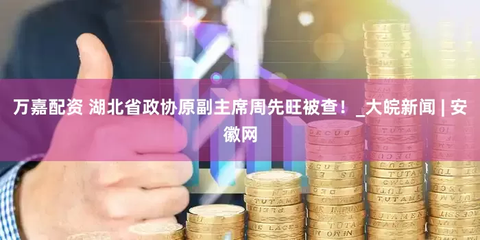 万嘉配资 湖北省政协原副主席周先旺被查！_大皖新闻 | 安徽网