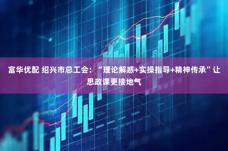 富华优配 绍兴市总工会：“理论解惑+实操指导+精神传承”让思政课更接地气