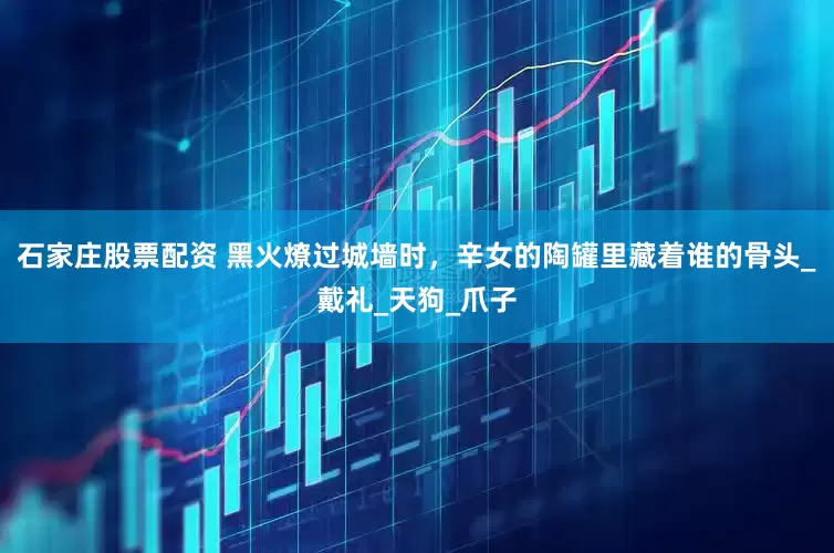 石家庄股票配资 黑火燎过城墙时，辛女的陶罐里藏着谁的骨头_戴礼_天狗_爪子