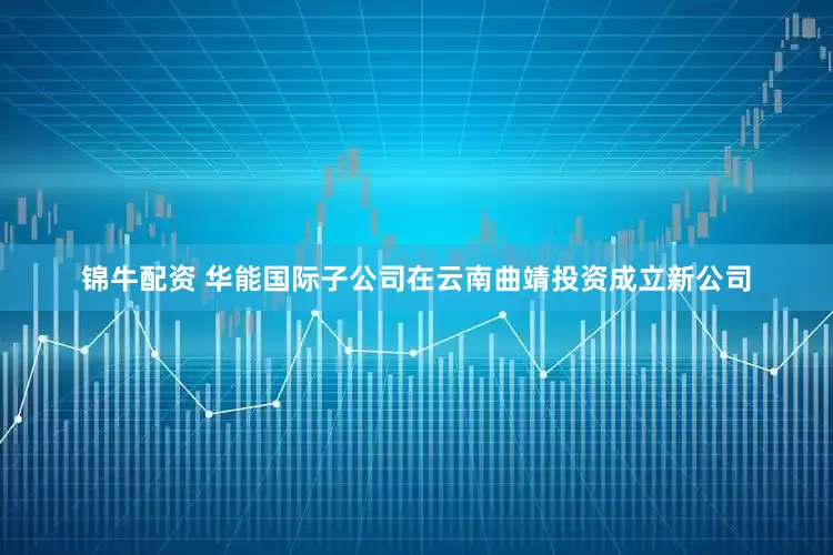 锦牛配资 华能国际子公司在云南曲靖投资成立新公司