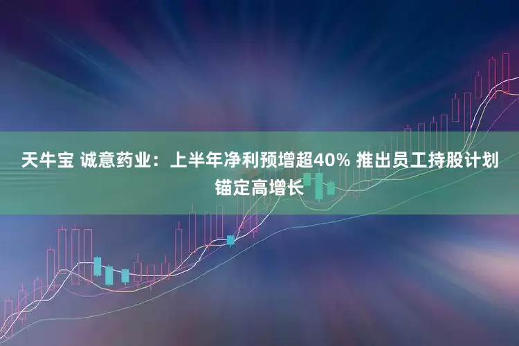 天牛宝 诚意药业：上半年净利预增超40% 推出员工持股计划锚定高增长