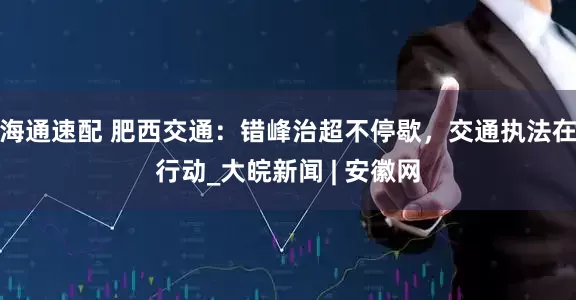 海通速配 肥西交通：错峰治超不停歇，交通执法在行动_大皖新闻 | 安徽网