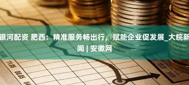 银河配资 肥西：精准服务畅出行，赋能企业促发展_大皖新闻 | 安徽网