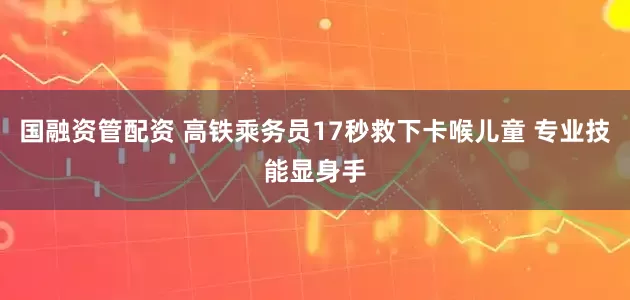 国融资管配资 高铁乘务员17秒救下卡喉儿童 专业技能显身手