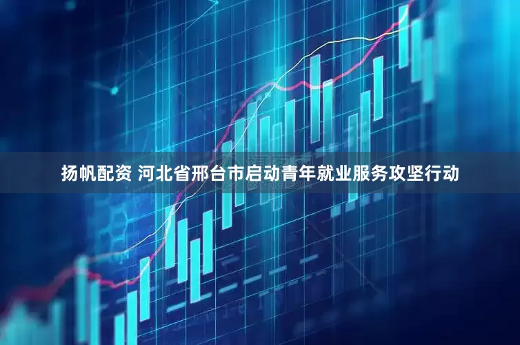 扬帆配资 河北省邢台市启动青年就业服务攻坚行动