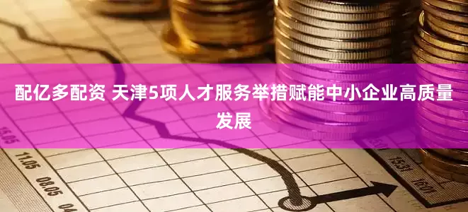 配亿多配资 天津5项人才服务举措赋能中小企业高质量发展