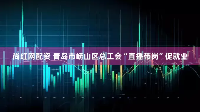 尚红网配资 青岛市崂山区总工会“直播带岗”促就业