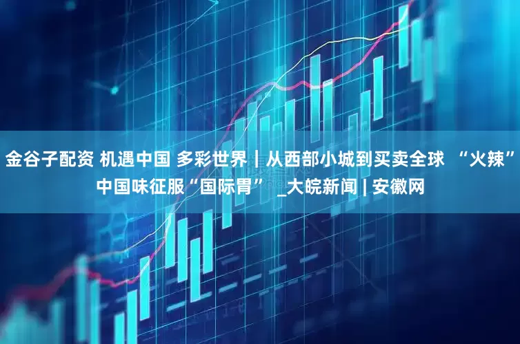 金谷子配资 机遇中国 多彩世界｜从西部小城到买卖全球  “火辣”中国味征服“国际胃”  _大皖新闻 | 安徽网