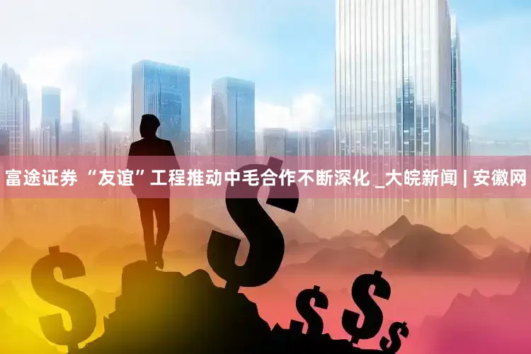 富途证券 “友谊”工程推动中毛合作不断深化 _大皖新闻 | 安徽网