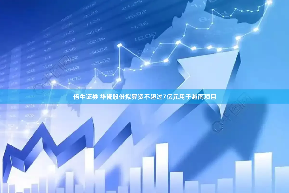 倍牛证券 华瓷股份拟募资不超过7亿元用于越南项目