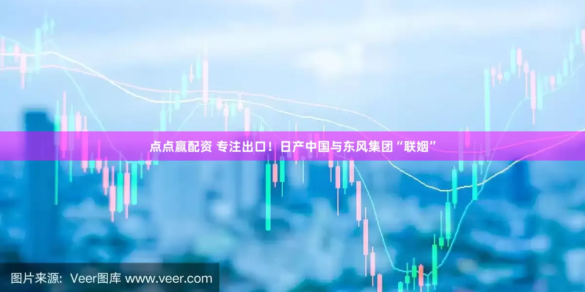 点点赢配资 专注出口！日产中国与东风集团“联姻”
